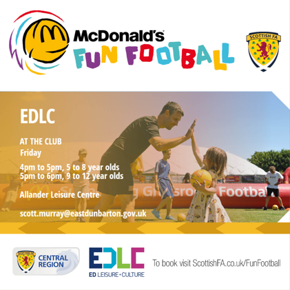 EDLC AT THE CLUB Friday McDonald's FUN FOOTBALL 4pm to 5pm, 5 to 8 year olds 5pm to 6pm, 9 to 12 year olds Allander Leisure Centre SCOTTISH FA HUF JGbro Footbal scott.murray@eastdunbarton.gov.uk SCOTTISH FA CENTRAL REGION EDLC To book visit ScottishFA.co.uk/FunFootball ED LEISURE+CULTURE