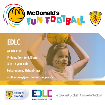 EDLC AT THE CLUB McDonald's FUN FOOTBALL Fridays, 4pm to 4:45pm 5 to 12 year olds Leisuredome, Bishopbriggs scott.murray@eastdunbarton.gov.uk SCOTTISH FA SCOTTISH FA CENTRAL REGION EDLC ED LEISURE+CULTURE To book visit ScottishFA.co.uk/FunFootball