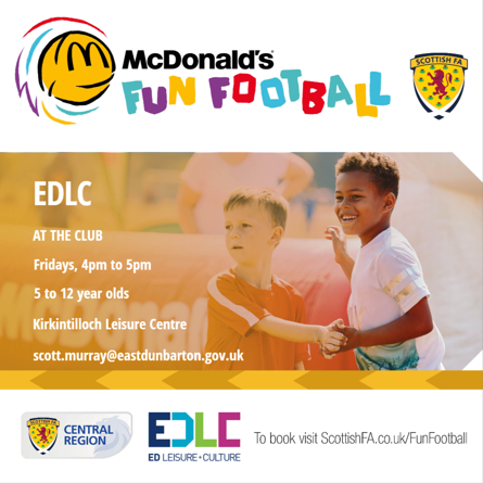 EDLC AT THE CLUB McDonald's FUN FOOTBALL Fridays, 4pm to 5pm 5 to 12 year olds Kirkintilloch Leisure Centre scott.murray@eastdunbarton.gov.uk SCOTTISH FA SCOTTISH FA CENTRAL REGION EDLC ED LEISURE+CULTURE To book visit ScottishFA.co.uk/FunFootball